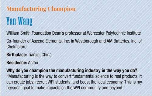 Yan Wang, William Smith Foundation Dean's Professor at Worcester Polytechnic institute, co-founder of Ascend Elements, Inc. in Westborough and AM Batteries, Inc. of Chelmsford. He was born in Tianjin, China and currently lives in Acton. When asked "Why do you champion the manufacturing industry in the way you do?" Wang responded "Manufacturing is the way to convert fundamental science to real products. It can create jobs, recruit WPI students, and boost the local economy. This is my personal goal to make im
